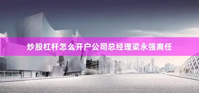 炒股杠杆怎么开户公司总经理梁永强离任