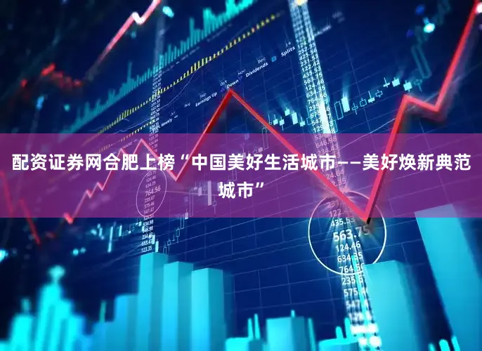 配资证券网合肥上榜“中国美好生活城市——美好焕新典范城市”