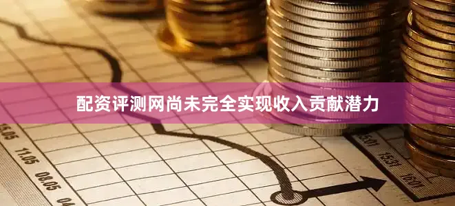 配资评测网尚未完全实现收入贡献潜力