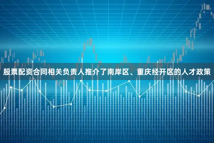 股票配资合同相关负责人推介了南岸区、重庆经开区的人才政策