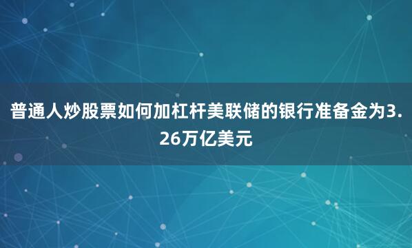 普通人炒股票如何加杠杆美联储的银行准备金为3.26万亿美元