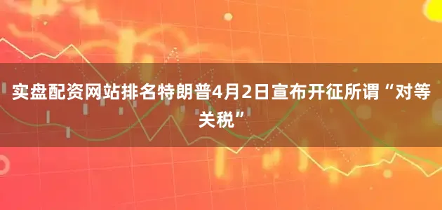 实盘配资网站排名特朗普4月2日宣布开征所谓“对等关税”
