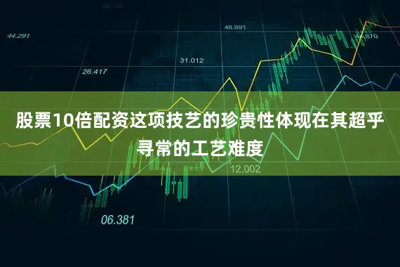股票10倍配资这项技艺的珍贵性体现在其超乎寻常的工艺难度