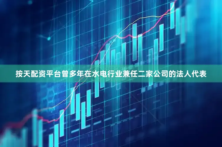 按天配资平台曾多年在水电行业兼任二家公司的法人代表