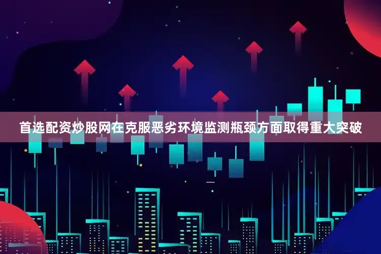 首选配资炒股网在克服恶劣环境监测瓶颈方面取得重大突破