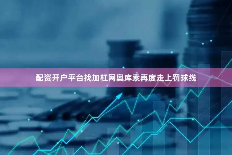 配资开户平台找加杠网奥库索再度走上罚球线