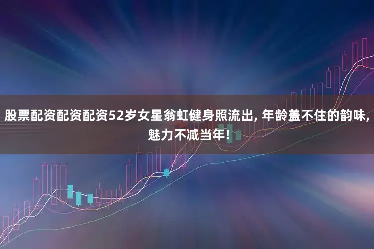 股票配资配资配资52岁女星翁虹健身照流出, 年龄盖不住的韵味, 魅力不减当年!