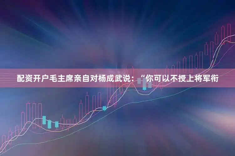 配资开户毛主席亲自对杨成武说：“你可以不授上将军衔