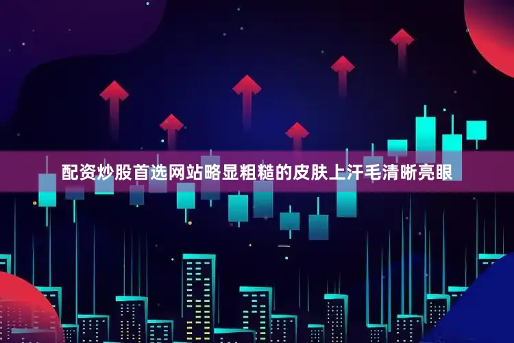 配资炒股首选网站略显粗糙的皮肤上汗毛清晰亮眼