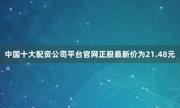 中国十大配资公司平台官网正股最新价为21.48元