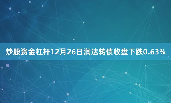 炒股资金杠杆12月26日润达转债收盘下跌0.63%