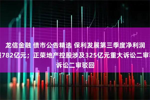 龙信金融 债市公告精选 保利发展第三季度净利润亏损782亿元；正荣地产控股涉及325亿元重大诉讼二审驳回