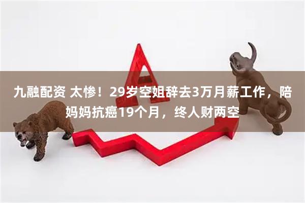 九融配资 太惨！29岁空姐辞去3万月薪工作，陪妈妈抗癌19个月，终人财两空