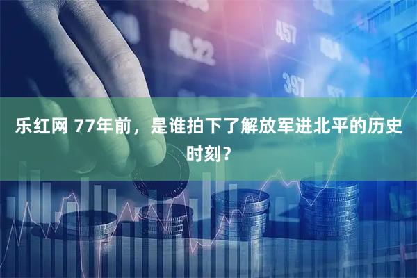 乐红网 77年前，是谁拍下了解放军进北平的历史时刻？