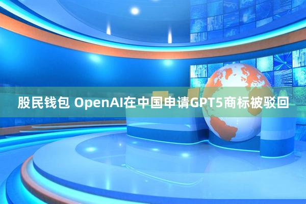 股民钱包 OpenAI在中国申请GPT5商标被驳回