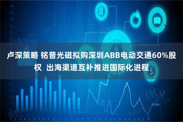 卢深策略 铭普光磁拟购深圳ABB电动交通60%股权  出海渠道互补推进国际化进程