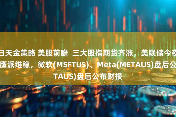 日天金策略 美股前瞻  三大股指期货齐涨，美联储今夜决议料鹰派维稳，微软(MSFTUS)、Meta(METAUS)盘后公布财报