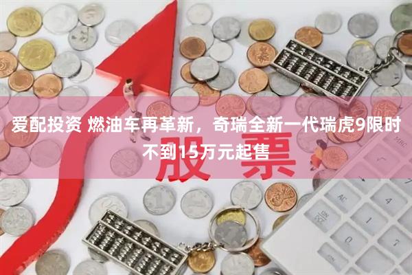 爱配投资 燃油车再革新，奇瑞全新一代瑞虎9限时不到15万元起售