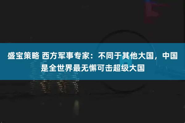 盛宝策略 西方军事专家：不同于其他大国，中国是全世界最无懈可击超级大国