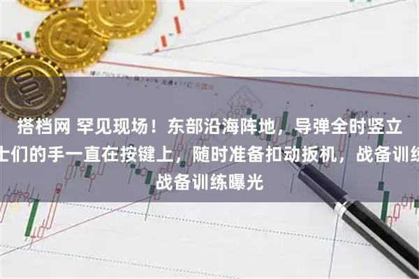搭档网 罕见现场！东部沿海阵地，导弹全时竖立，战士们的手一直在按键上，随时准备扣动扳机，战备训练曝光