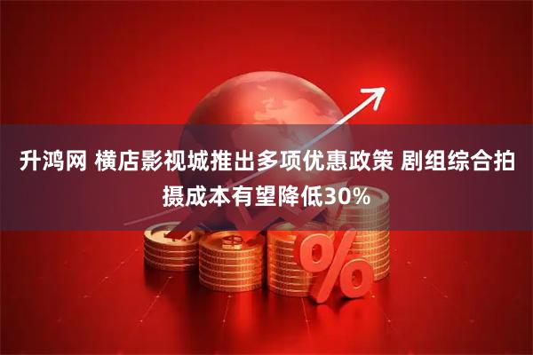 升鸿网 横店影视城推出多项优惠政策 剧组综合拍摄成本有望降低30%