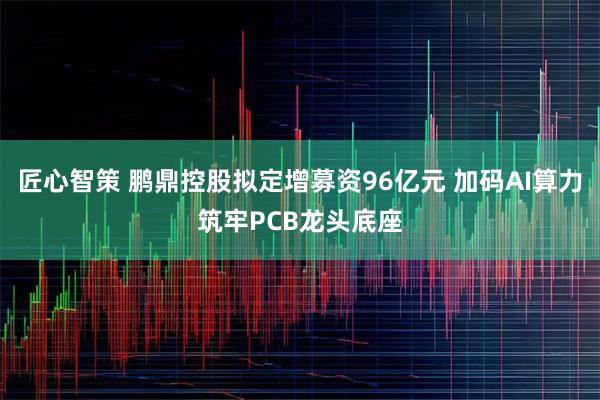 匠心智策 鹏鼎控股拟定增募资96亿元 加码AI算力筑牢PCB龙头底座