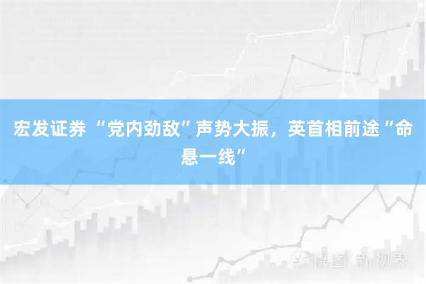 宏发证券 “党内劲敌”声势大振，英首相前途“命悬一线”
