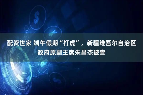 配资世家 端午假期“打虎”，新疆维吾尔自治区政府原副主席朱昌杰被查