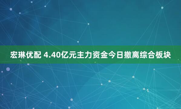 宏琳优配 4.40亿元主力资金今日撤离综合板块